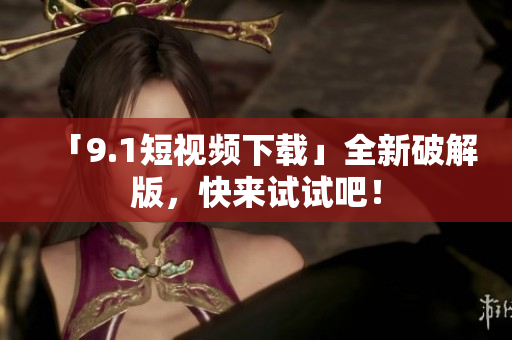 「9.1短视频下载」全新破解版，快来试试吧！