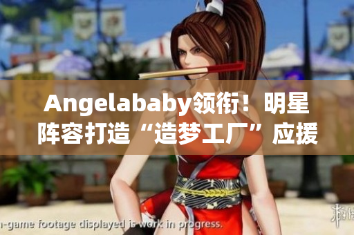 Angelababy领衔！明星阵容打造“造梦工厂”应援现身
