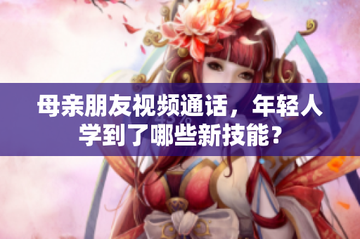 母亲朋友视频通话，年轻人学到了哪些新技能？