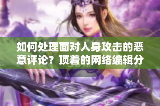 如何处理面对人身攻击的恶意评论？顶着的网络编辑分享心得