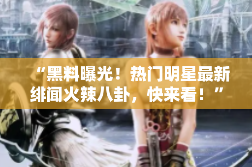 “黑料曝光！热门明星最新绯闻火辣八卦，快来看！”