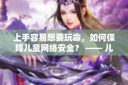 上手容易想要玩命，如何保障儿童网络安全？ —— 儿童上网安全看这里，助你科学引导孩子安全上网