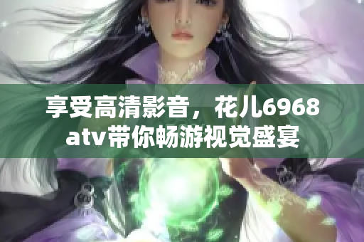享受高清影音，花儿6968atv带你畅游视觉盛宴