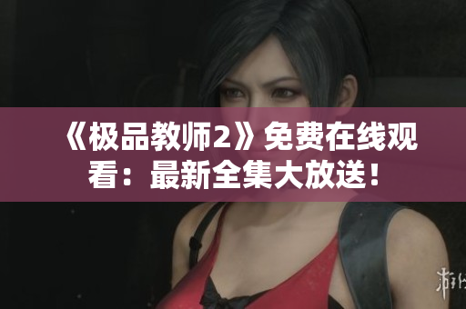 《极品教师2》免费在线观看：最新全集大放送！