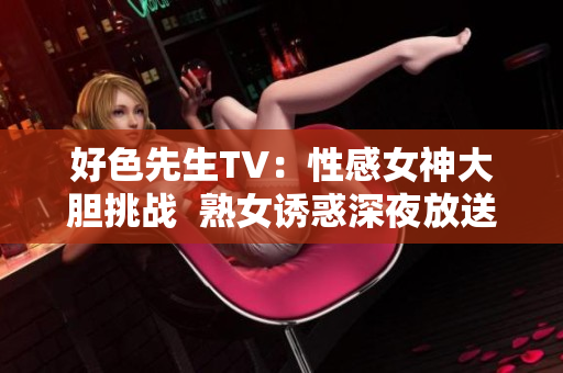 好色先生TV：性感女神大胆挑战  熟女诱惑深夜放送