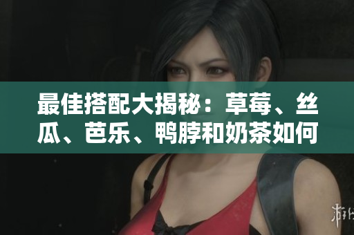 最佳搭配大揭秘：草莓、丝瓜、芭乐、鸭脖和奶茶如何搭配？