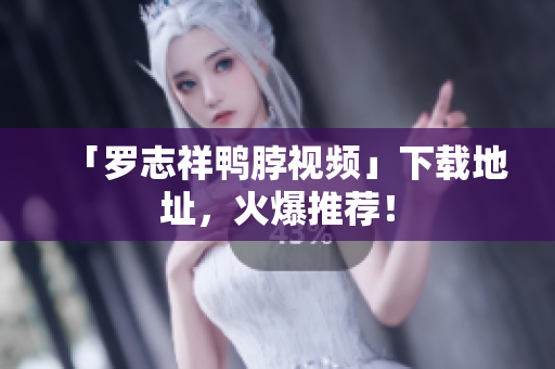 「罗志祥鸭脖视频」下载地址，火爆推荐！