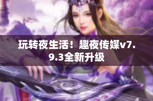 玩转夜生活！趣夜传媒v7.9.3全新升级